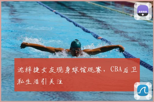沈梓捷女友现身球馆观赛，CBA后卫私生活引关注