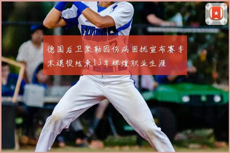 德国后卫聚勒因伤病困扰宣布赛季末退役结束13年辉煌职业生涯