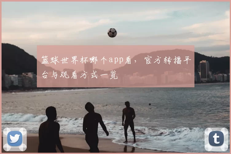 篮球世界杯哪个app看,官方转播平台与观看方式一览