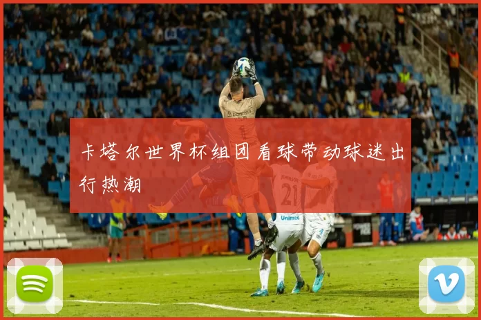 卡塔尔世界杯组团看球带动球迷出行热潮