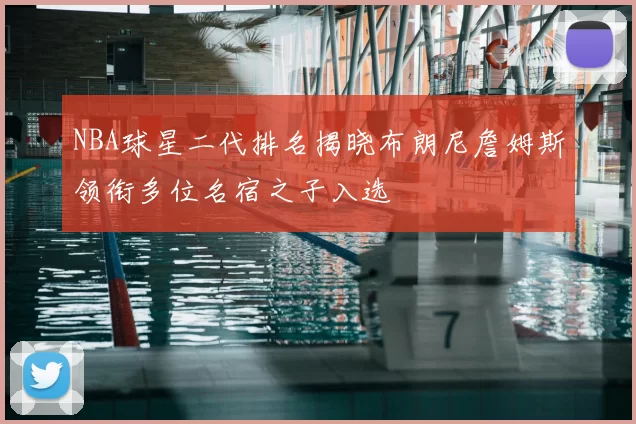 NBA球星二代排名揭晓布朗尼詹姆斯领衔多位名宿之子入选