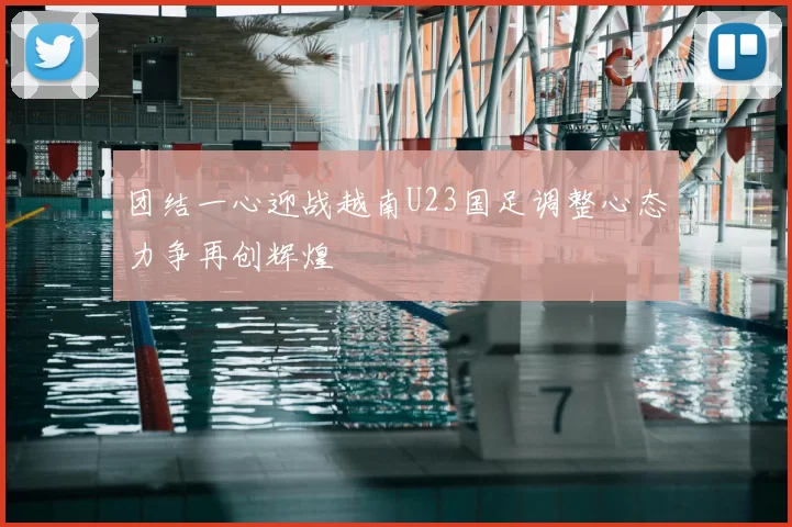 团结一心迎战越南U23国足调整心态力争再创辉煌
