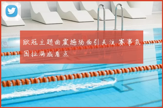 欧冠主题曲震撼场面引关注 赛事氛围拉满成看点