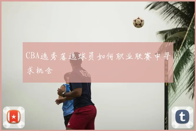 CBA选秀落选球员如何职业联赛中寻求机会