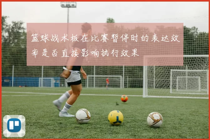 篮球战术板在比赛暂停时的表达效率是否直接影响执行效果