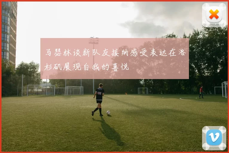 马瑟林谈新队友接纳感受表达在洛杉矶展现自我的喜悦