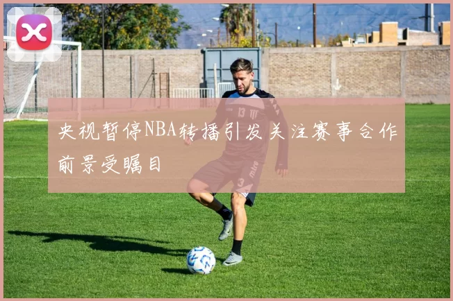 央视暂停NBA转播引发关注赛事合作前景受瞩目