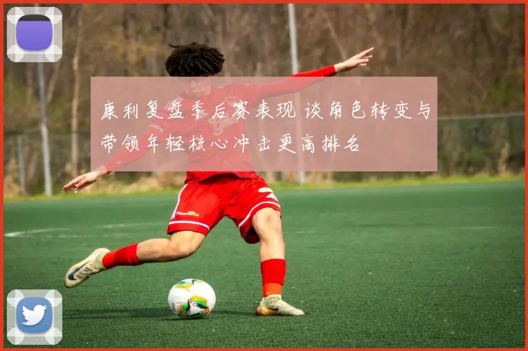 康利复盘季后赛表现 谈角色转变与带领年轻核心冲击更高排名