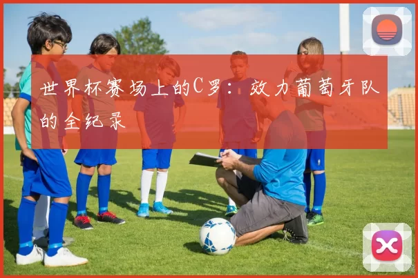 世界杯赛场上的C罗：效力葡萄牙队的全纪录