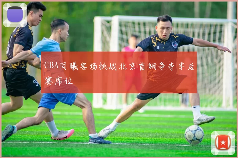 CBA同曦客场挑战北京首钢争夺季后赛席位
