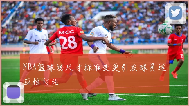 NBA篮球场尺寸标准变更引发球员适应性讨论