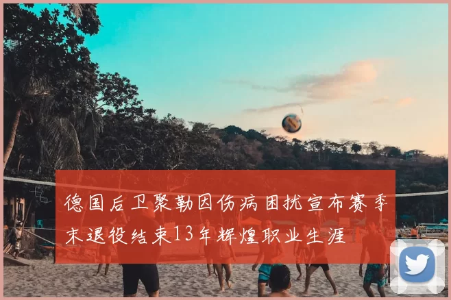 德国后卫聚勒因伤病困扰宣布赛季末退役结束13年辉煌职业生涯