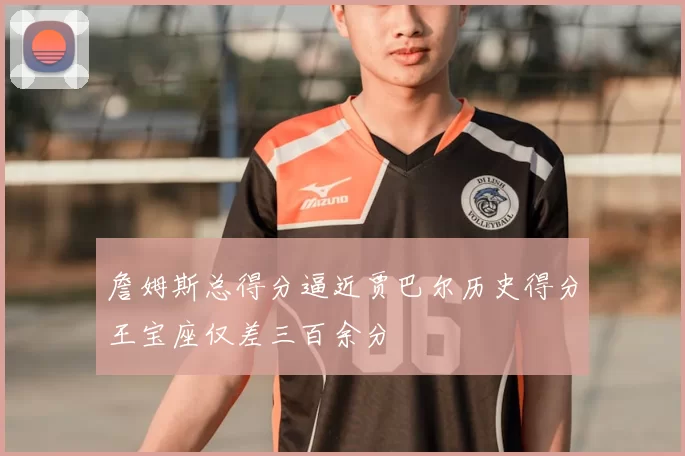 詹姆斯总得分逼近贾巴尔历史得分王宝座仅差三百余分