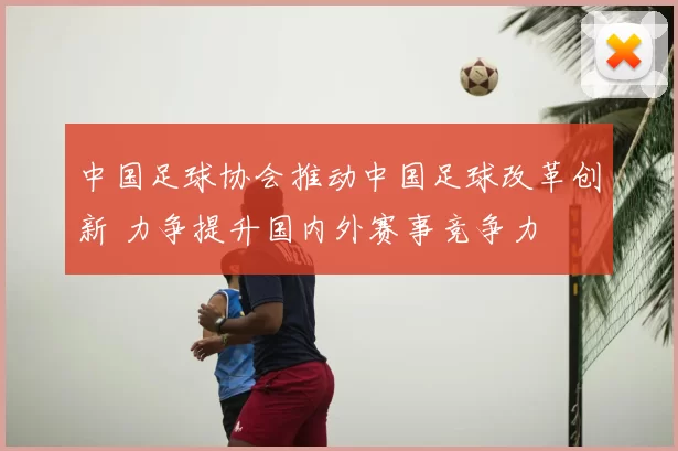 中国足球协会推动中国足球改革创新 力争提升国内外赛事竞争力