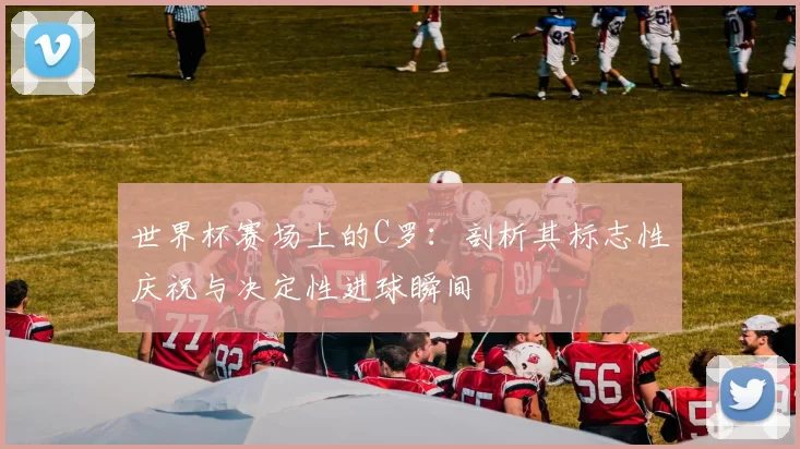 世界杯赛场上的C罗:剖析其标志性庆祝与决定性进球瞬间