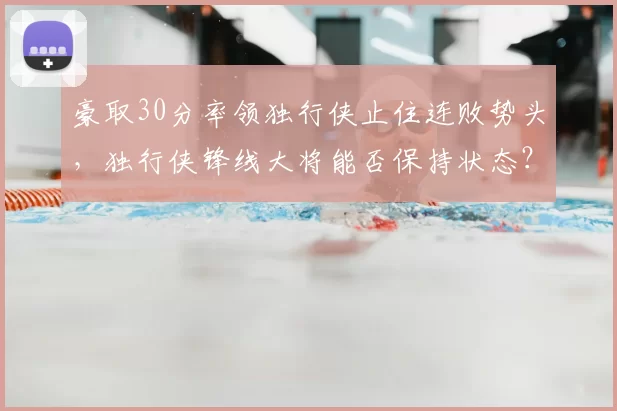 豪取30分率领独行侠止住连败势头,独行侠锋线大将能否保持状态?