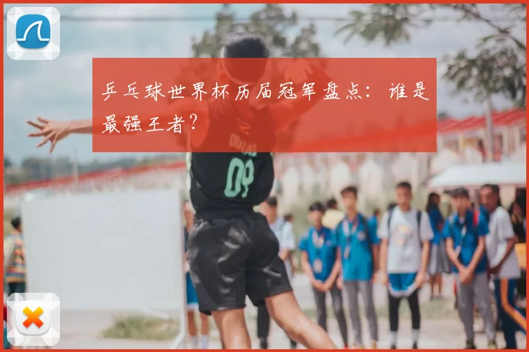 乒乓球世界杯历届冠军盘点:谁是最强王者?