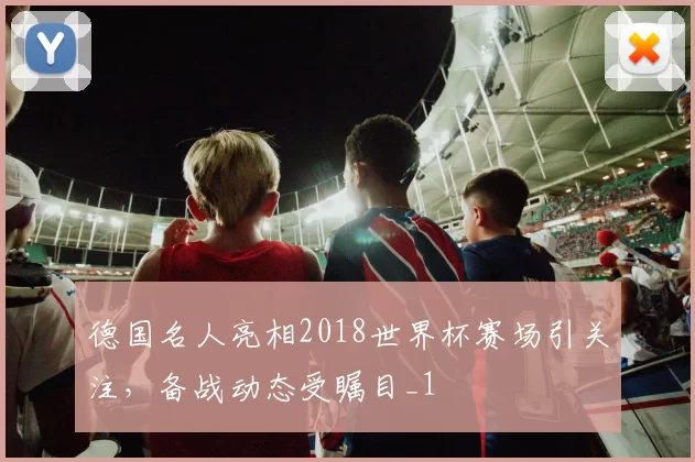 德国名人亮相2018世界杯赛场引关注,备战动态受瞩目_1