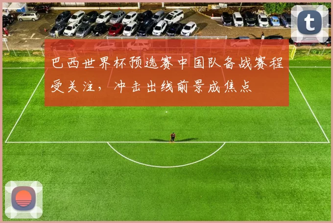 巴西世界杯预选赛中国队备战赛程受关注，冲击出线前景成焦点
