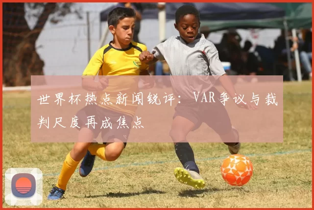 世界杯热点新闻锐评：VAR争议与裁判尺度再成焦点