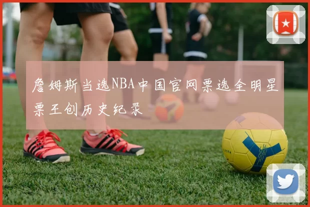 詹姆斯当选NBA中国官网票选全明星票王创历史纪录