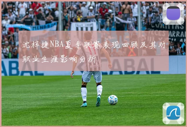 沈梓捷NBA夏季联赛表现回顾及其对职业生涯影响分析