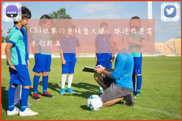 CBA联赛门票销售火爆,球迷购票需求创新高