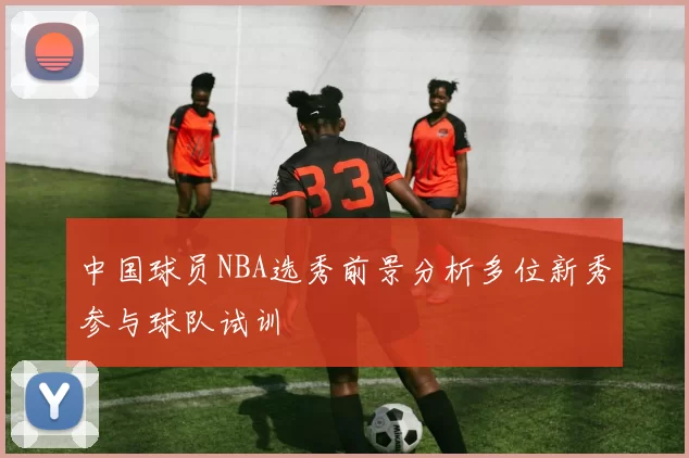 中国球员NBA选秀前景分析多位新秀参与球队试训