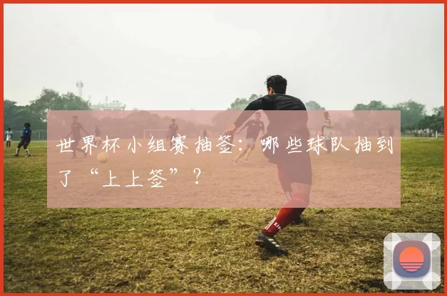 世界杯小组赛抽签:哪些球队抽到了“上上签”?
