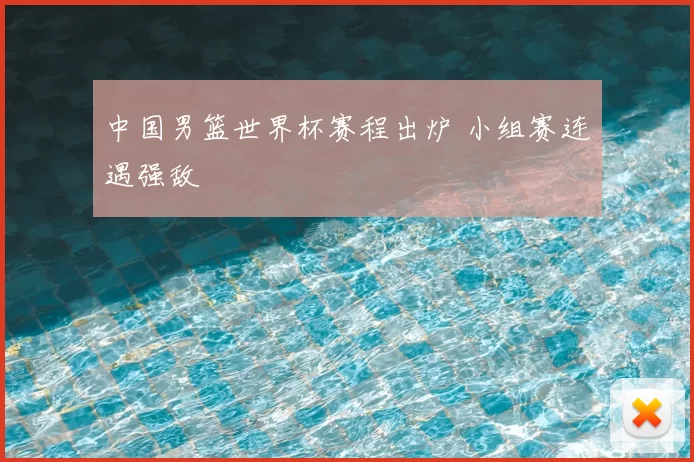 中国男篮世界杯赛程出炉 小组赛连遇强敌