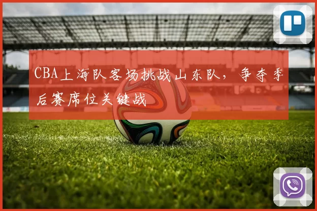CBA上海队客场挑战山东队,争夺季后赛席位关键战