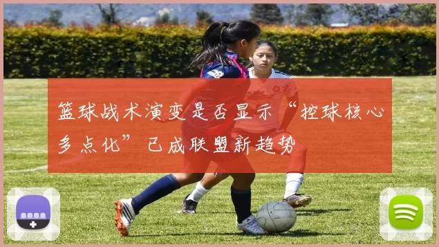 篮球战术演变是否显示“控球核心多点化”已成联盟新趋势