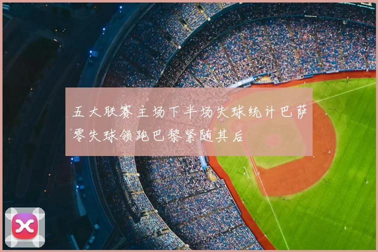 五大联赛主场下半场失球统计巴萨零失球领跑巴黎紧随其后