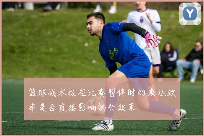 篮球战术板在比赛暂停时的表达效率是否直接影响执行效果