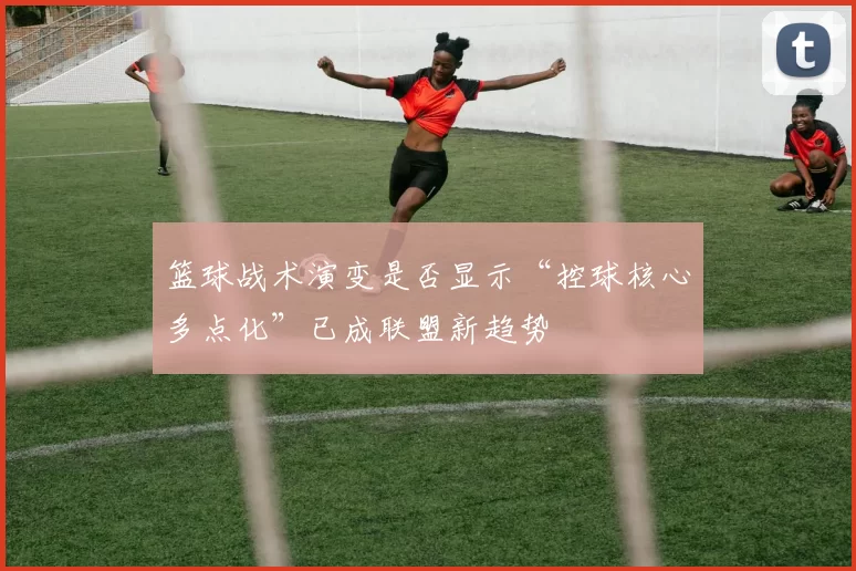 篮球战术演变是否显示“控球核心多点化”已成联盟新趋势
