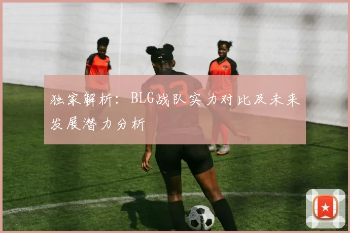 独家解析:BLG战队实力对比及未来发展潜力分析