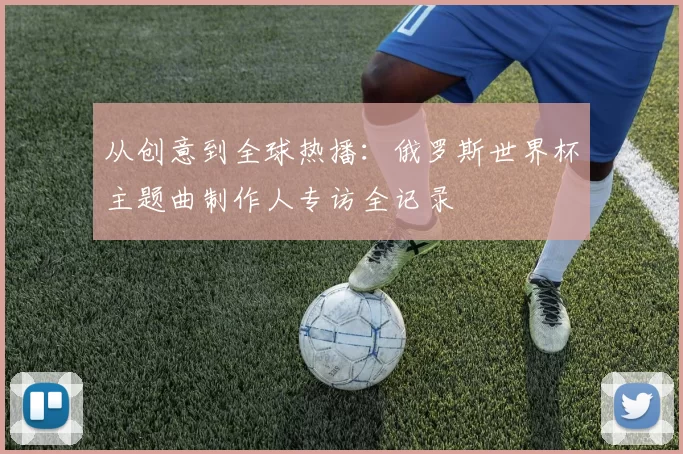 从创意到全球热播:俄罗斯世界杯主题曲制作人专访全记录