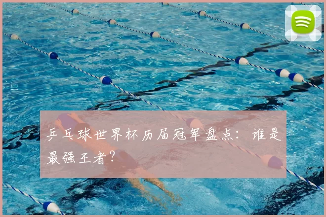乒乓球世界杯历届冠军盘点:谁是最强王者?
