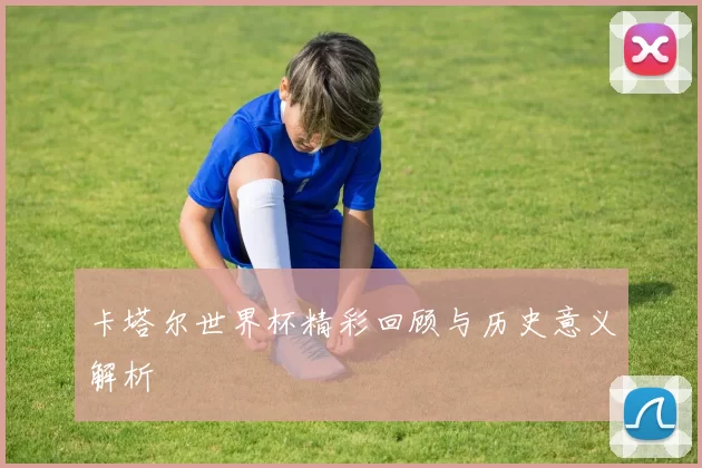 卡塔尔世界杯精彩回顾与历史意义解析