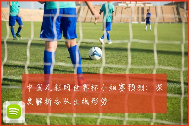 中国足彩网世界杯小组赛预测：深度解析各队出线形势