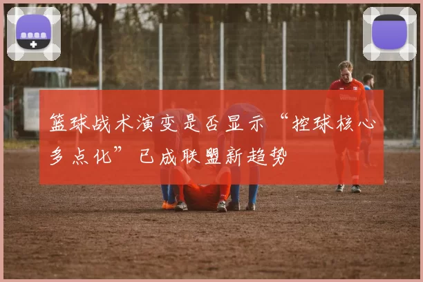 篮球战术演变是否显示“控球核心多点化”已成联盟新趋势