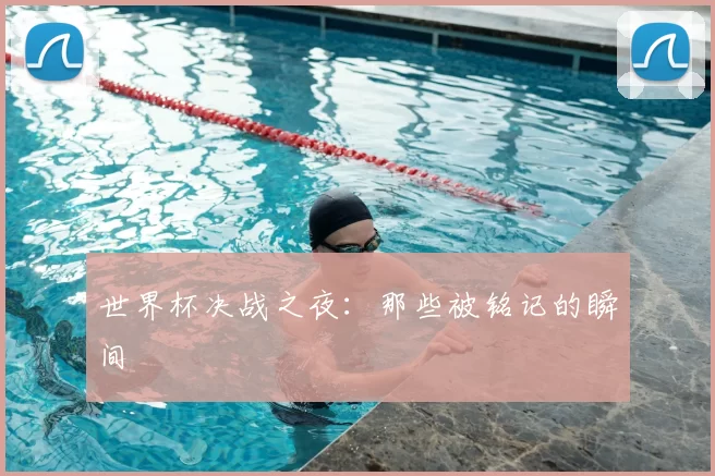 世界杯决战之夜:那些被铭记的瞬间